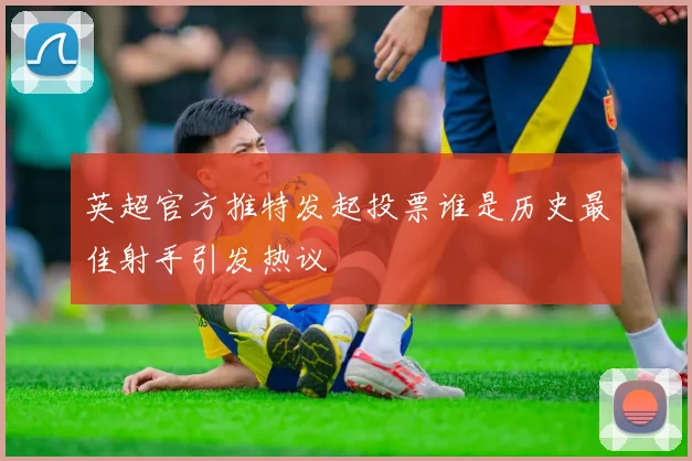 英超官方推特发起投票谁是历史最佳射手引发热议