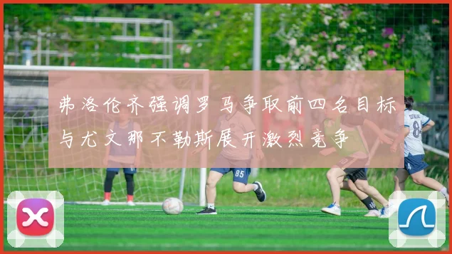 弗洛伦齐强调罗马争取前四名目标与尤文那不勒斯展开激烈竞争