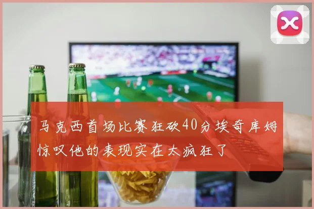 马克西首场比赛狂砍40分埃奇库姆惊叹他的表现实在太疯狂了