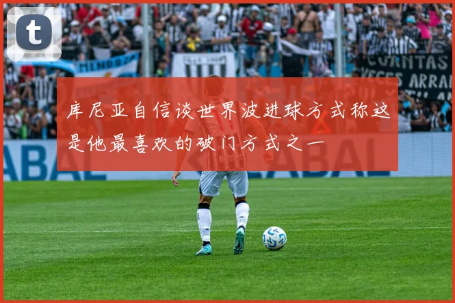 库尼亚自信谈世界波进球方式称这是他最喜欢的破门方式之一