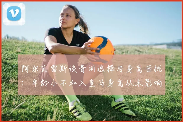 阿尔瓦雷斯谈青训选择与身高困扰：年龄小不加入皇马身高从未影响我