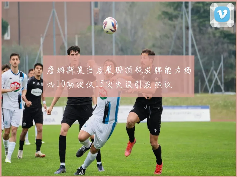 詹姆斯复出后展现顶级发牌能力场均10助攻仅15次失误引发热议