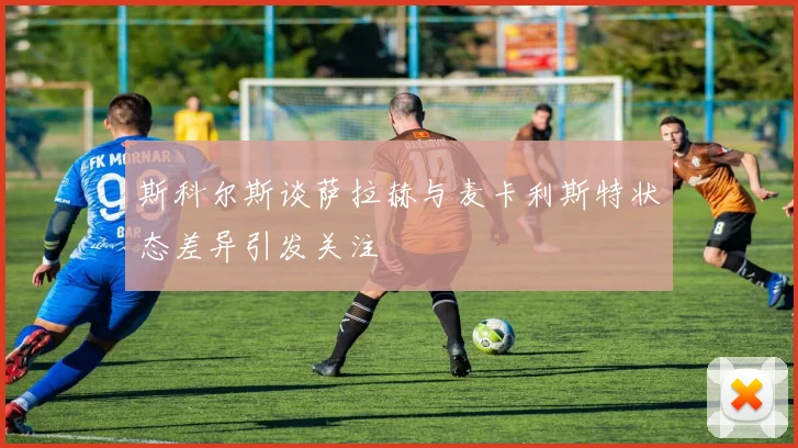 斯科尔斯谈萨拉赫与麦卡利斯特状态差异引发关注