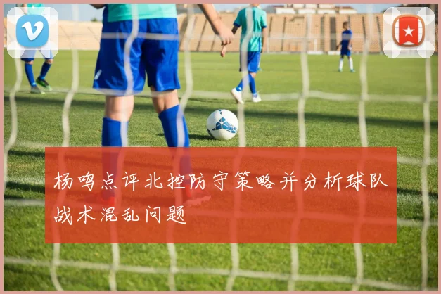 杨鸣点评北控防守策略并分析球队战术混乱问题