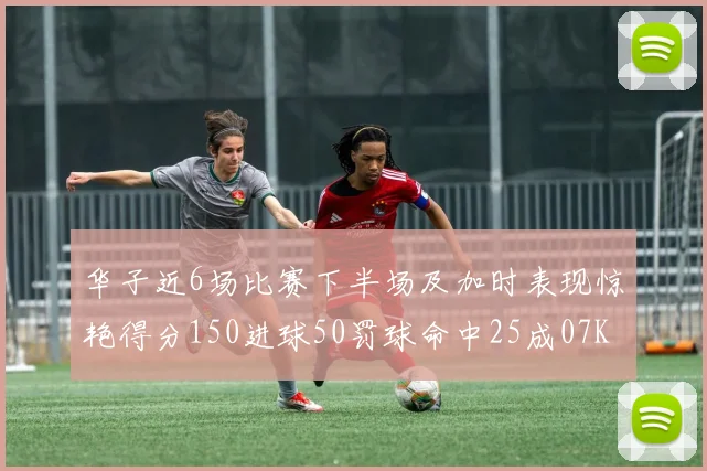 华子近6场比赛下半场及加时表现惊艳得分150进球50罚球命中25成07KB后首人
