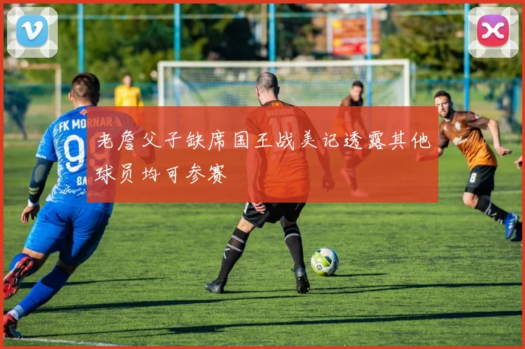 老詹父子缺席国王战美记透露其他球员均可参赛