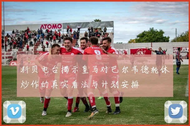 科贝电台揭示皇马对巴尔韦德轮休炒作的真实看法与计划安排