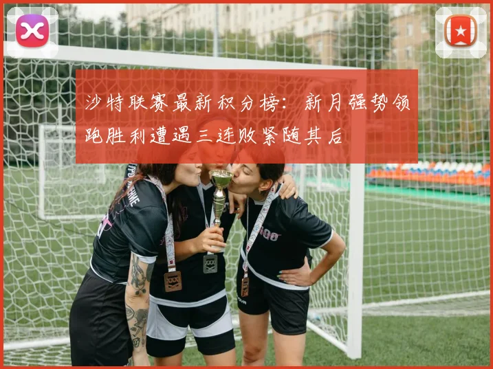 沙特联赛最新积分榜：新月强势领跑胜利遭遇三连败紧随其后