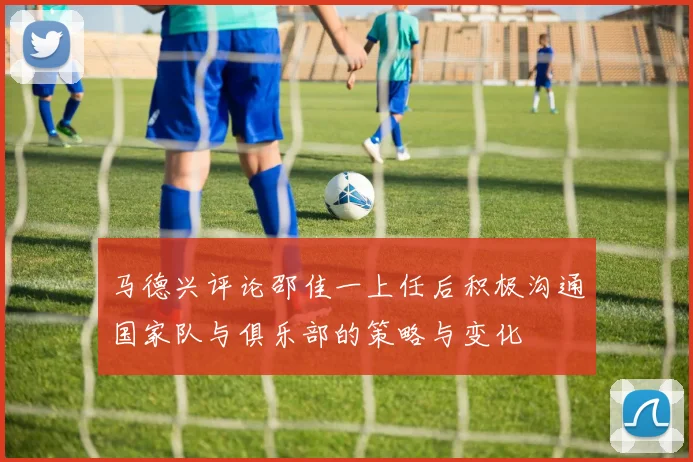 马德兴评论邵佳一上任后积极沟通国家队与俱乐部的策略与变化