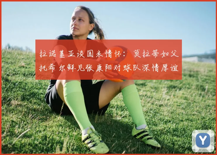拉诺基亚谈国米情怀：莫拉蒂如父托希尔鲜见张康阳对球队深情厚谊
