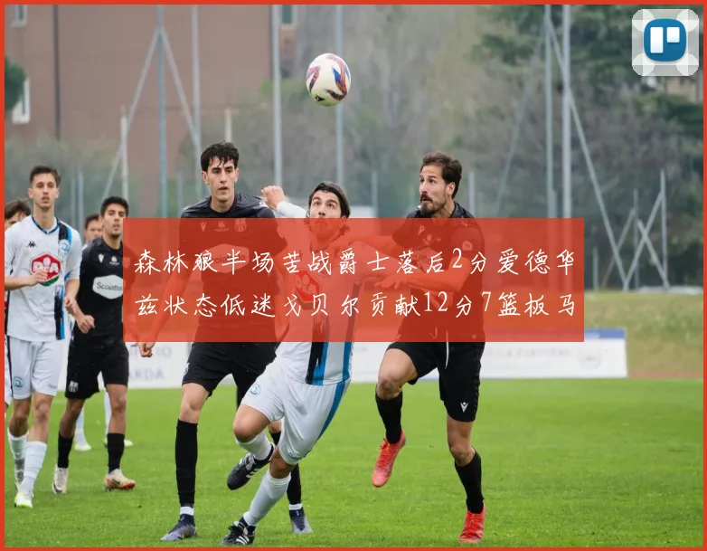 森林狼半场苦战爵士落后2分爱德华兹状态低迷戈贝尔贡献12分7篮板马卡表现抢眼拿下15分