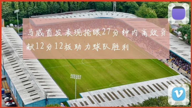 马威首发表现抢眼27分钟内高效贡献12分12板助力球队胜利