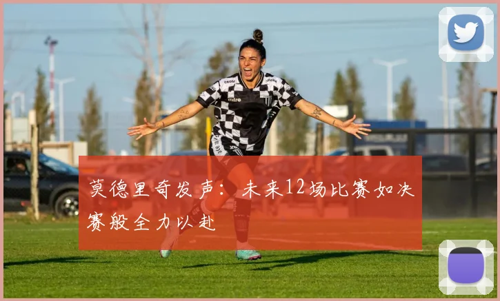 莫德里奇发声：未来12场比赛如决赛般全力以赴