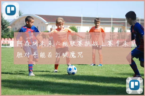 阿森纳未来六轮联赛挑战上赛季未胜对手能否打破魔咒