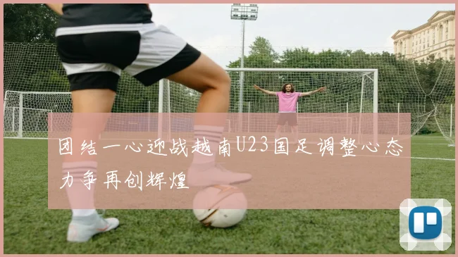 团结一心迎战越南U23国足调整心态力争再创辉煌