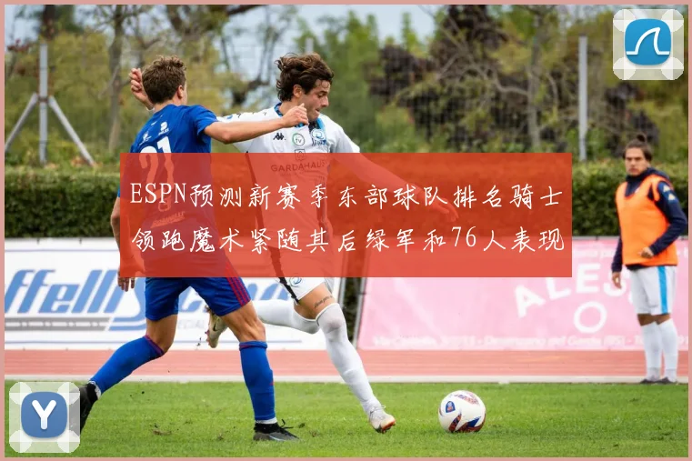 ESPN预测新赛季东部球队排名骑士领跑魔术紧随其后绿军和76人表现各异
