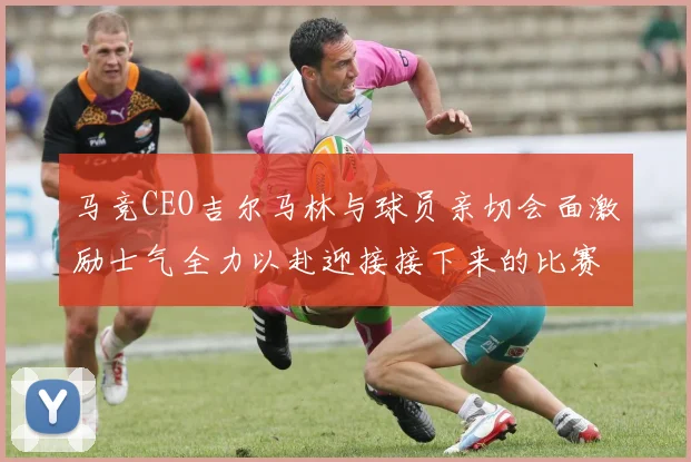 马竞CEO吉尔马林与球员亲切会面激励士气全力以赴迎接接下来的比赛