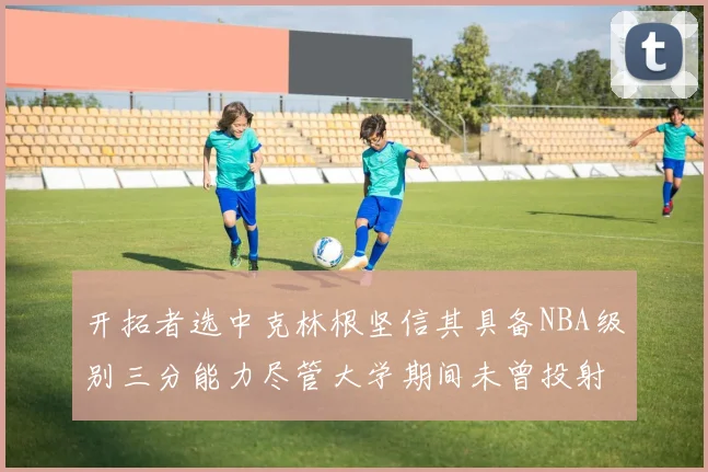 开拓者选中克林根坚信其具备NBA级别三分能力尽管大学期间未曾投射