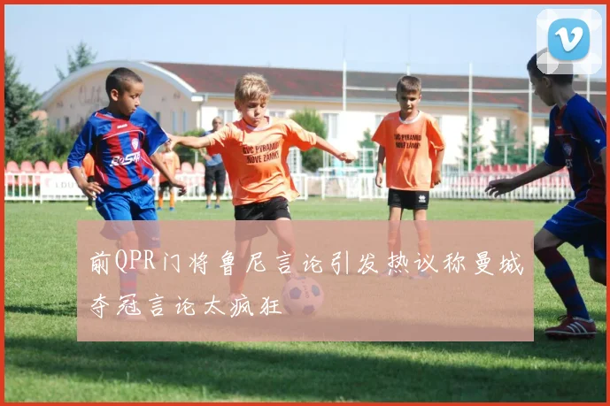 前QPR门将鲁尼言论引发热议称曼城夺冠言论太疯狂