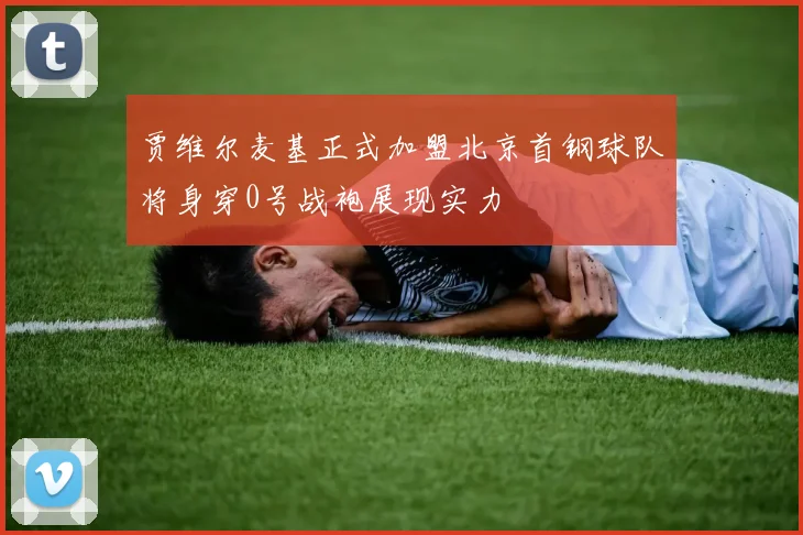贾维尔麦基正式加盟北京首钢球队将身穿0号战袍展现实力