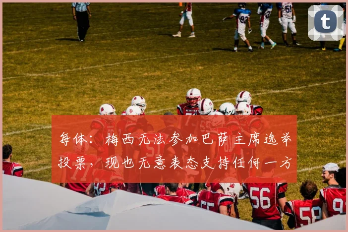 每体：梅西无法参加巴萨主席选举投票，现也无意表态支持任何一方
