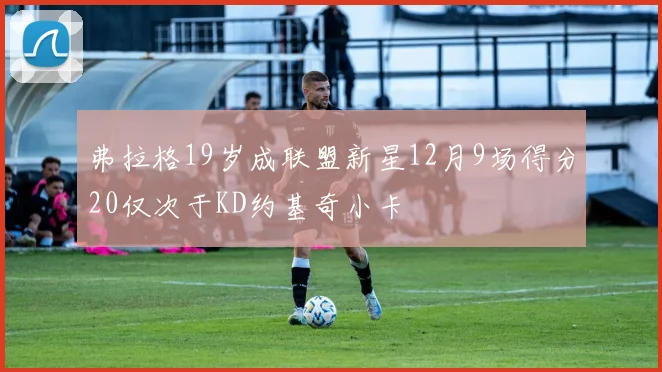 弗拉格19岁成联盟新星12月9场得分20仅次于KD约基奇小卡