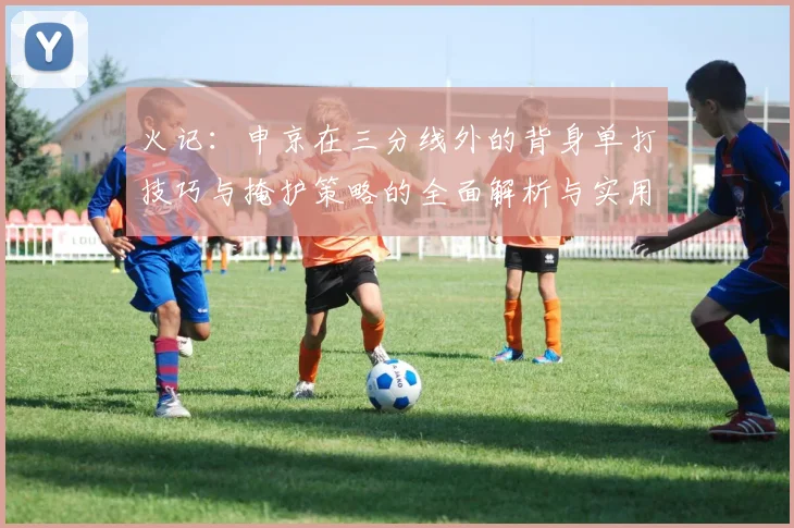 火记：申京在三分线外的背身单打技巧与掩护策略的全面解析与实用指南