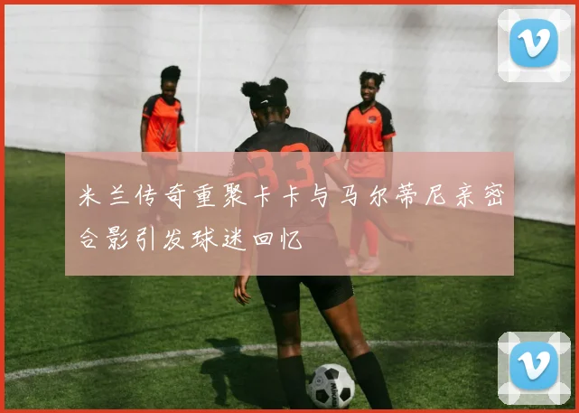 米兰传奇重聚卡卡与马尔蒂尼亲密合影引发球迷回忆