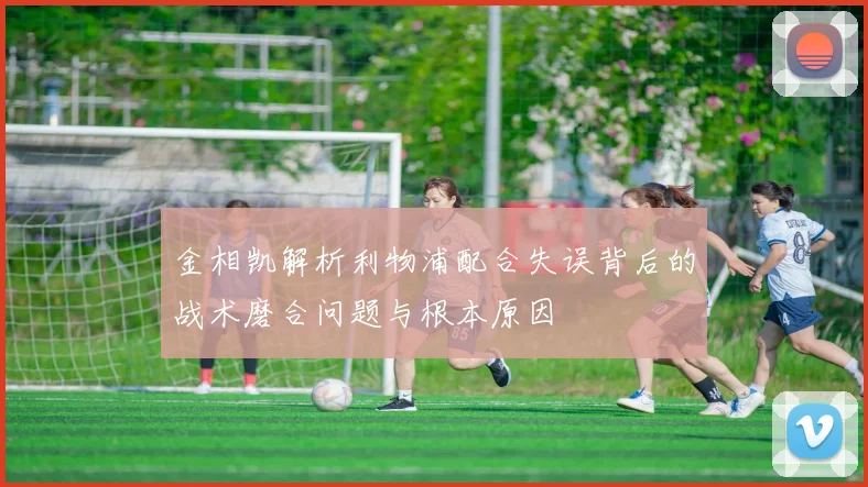 金相凯解析利物浦配合失误背后的战术磨合问题与根本原因