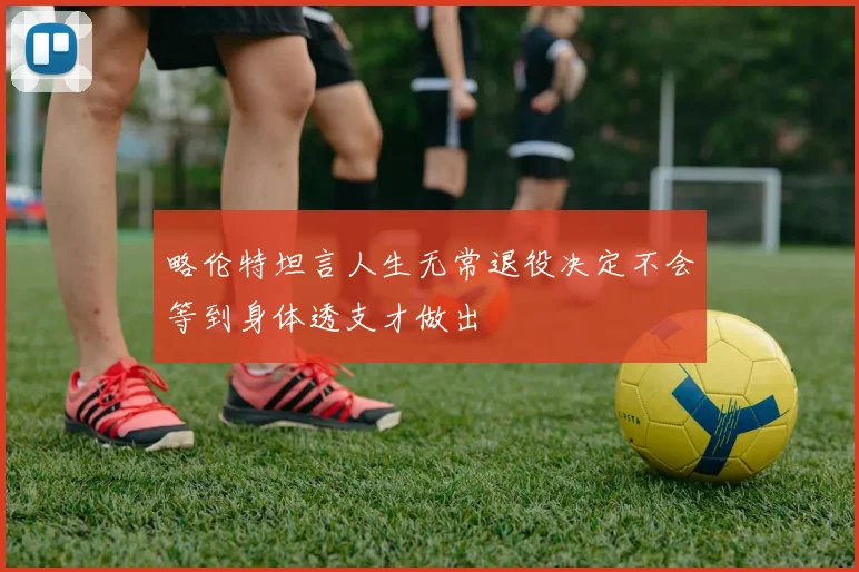略伦特坦言人生无常退役决定不会等到身体透支才做出