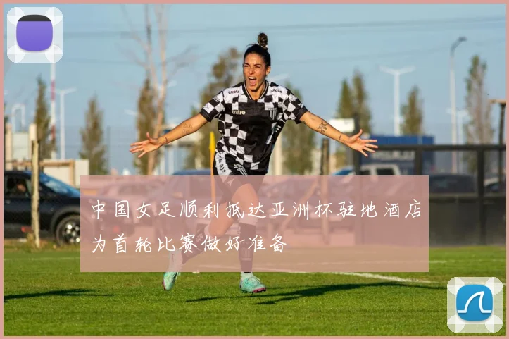 中国女足顺利抵达亚洲杯驻地酒店为首轮比赛做好准备