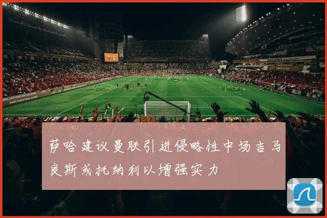 萨哈建议曼联引进侵略性中场吉马良斯或托纳利以增强实力