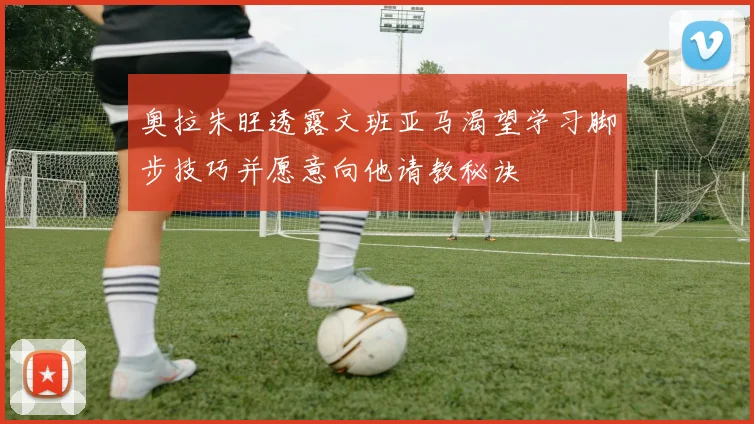 奥拉朱旺透露文班亚马渴望学习脚步技巧并愿意向他请教秘诀